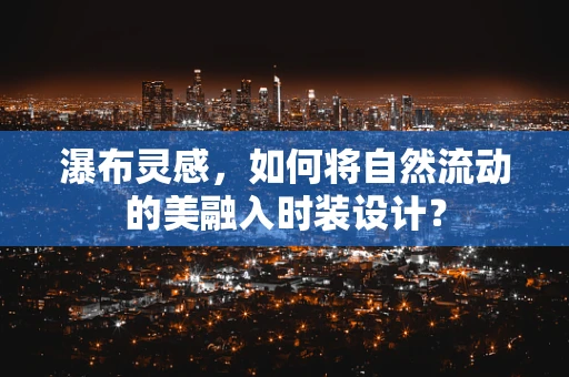 瀑布灵感，如何将自然流动的美融入时装设计？