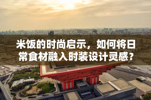 米饭的时尚启示，如何将日常食材融入时装设计灵感？