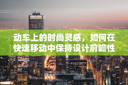 动车上的时尚灵感，如何在快速移动中保持设计前瞻性？
