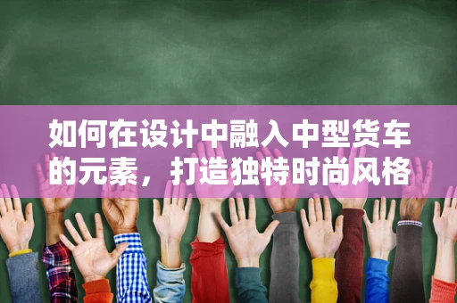 如何在设计中融入中型货车的元素，打造独特时尚风格？