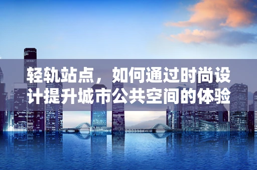 轻轨站点，如何通过时尚设计提升城市公共空间的体验感？