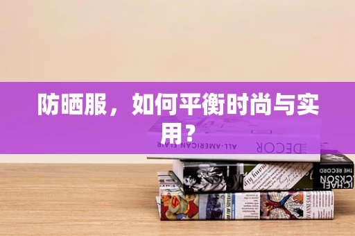 防晒服，如何平衡时尚与实用？