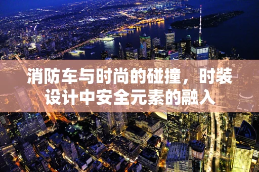消防车与时尚的碰撞，时装设计中安全元素的融入