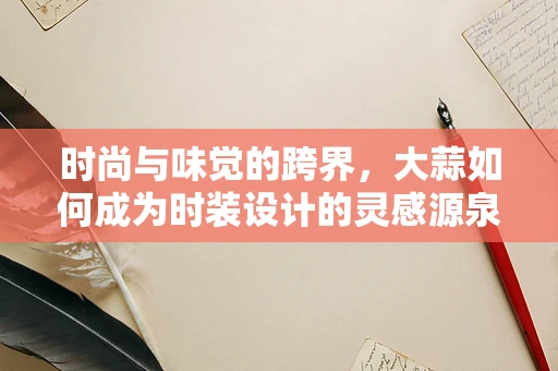 时尚与味觉的跨界，大蒜如何成为时装设计的灵感源泉？