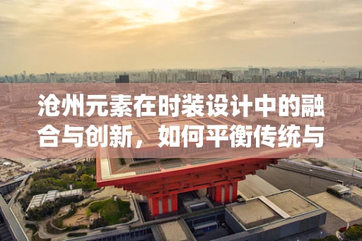 沧州元素在时装设计中的融合与创新，如何平衡传统与现代？