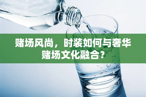 赌场风尚，时装如何与奢华赌场文化融合？