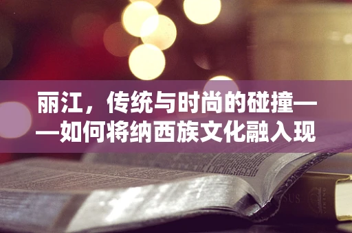 丽江，传统与时尚的碰撞——如何将纳西族文化融入现代时装设计？