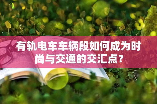 有轨电车车辆段如何成为时尚与交通的交汇点？