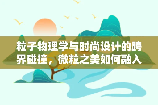 粒子物理学与时尚设计的跨界碰撞，微粒之美如何融入时尚设计？