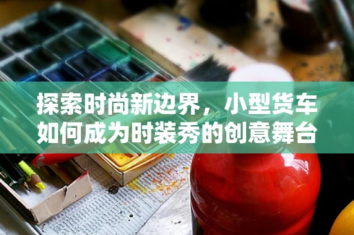 探索时尚新边界，小型货车如何成为时装秀的创意舞台？