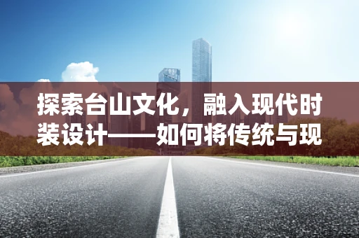 探索台山文化，融入现代时装设计——如何将传统与现代完美结合？
