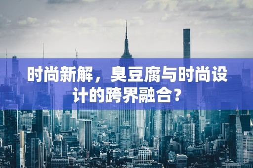 时尚新解，臭豆腐与时尚设计的跨界融合？