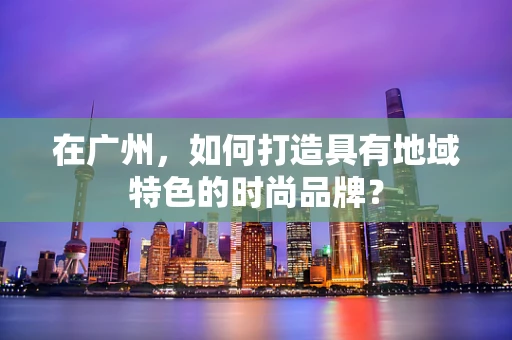 在广州，如何打造具有地域特色的时尚品牌？