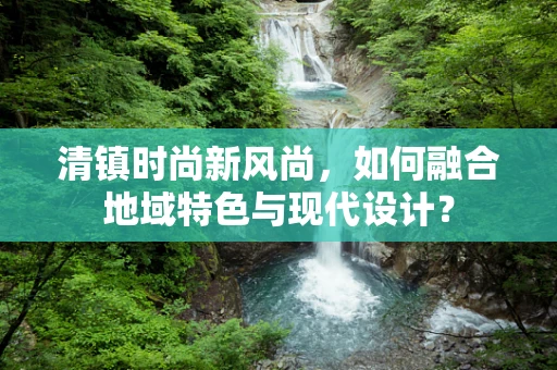 清镇时尚新风尚，如何融合地域特色与现代设计？