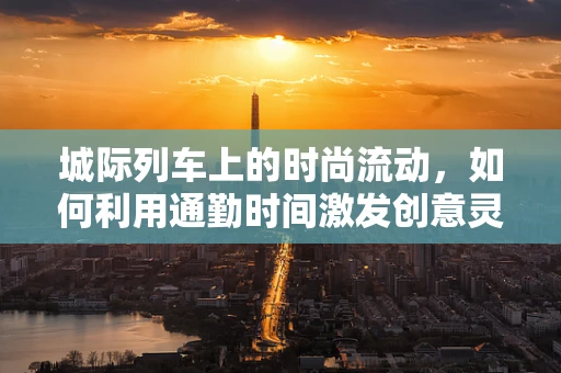 城际列车上的时尚流动，如何利用通勤时间激发创意灵感？