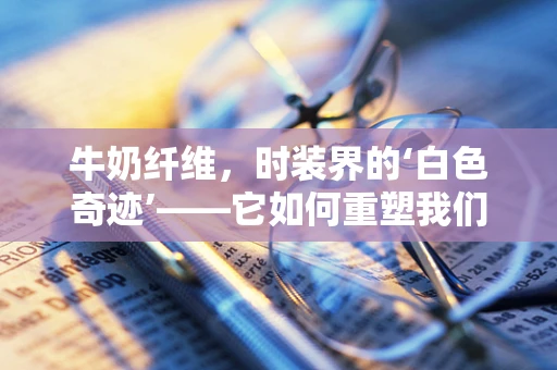 牛奶纤维，时装界的‘白色奇迹’——它如何重塑我们的衣橱？