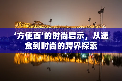 ‘方便面’的时尚启示，从速食到时尚的跨界探索