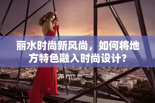 丽水时尚新风尚，如何将地方特色融入时尚设计？