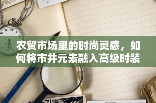 农贸市场里的时尚灵感，如何将市井元素融入高级时装设计？