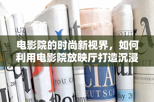 电影院的时尚新视界，如何利用电影院放映厅打造沉浸式时尚体验？