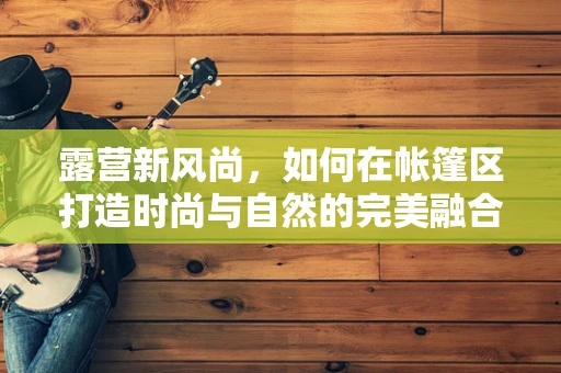 露营新风尚，如何在帐篷区打造时尚与自然的完美融合？