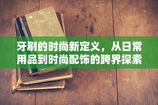 牙刷的时尚新定义，从日常用品到时尚配饰的跨界探索