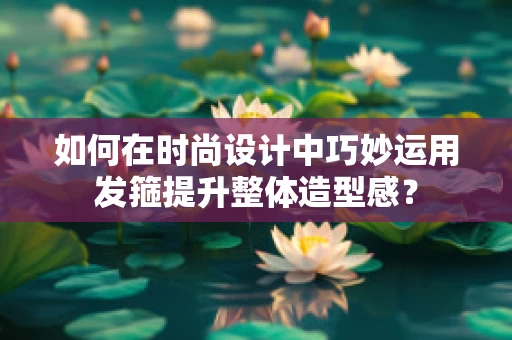 如何在时尚设计中巧妙运用发箍提升整体造型感？