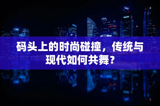 码头上的时尚碰撞，传统与现代如何共舞？
