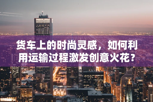 货车上的时尚灵感，如何利用运输过程激发创意火花？