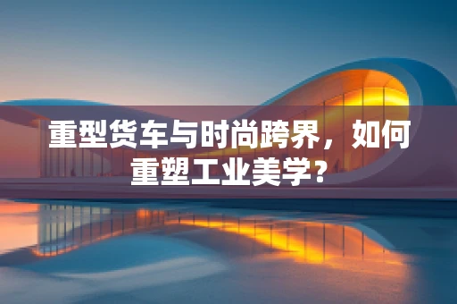 重型货车与时尚跨界，如何重塑工业美学？