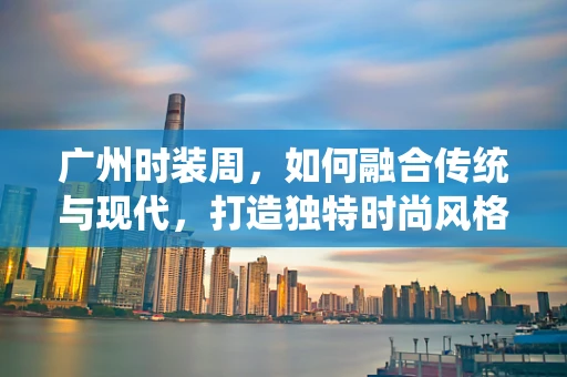 广州时装周，如何融合传统与现代，打造独特时尚风格？