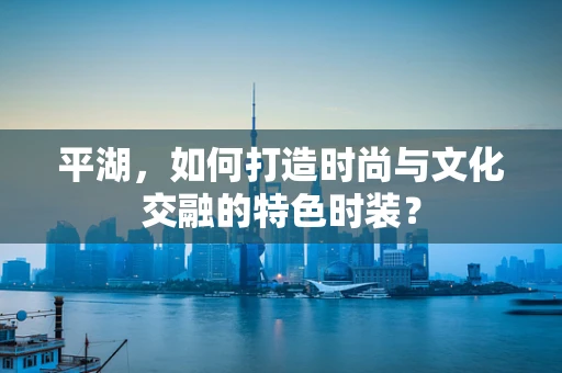 平湖，如何打造时尚与文化交融的特色时装？