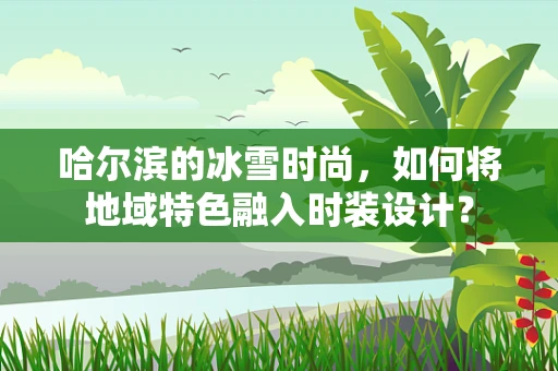 哈尔滨的冰雪时尚，如何将地域特色融入时装设计？
