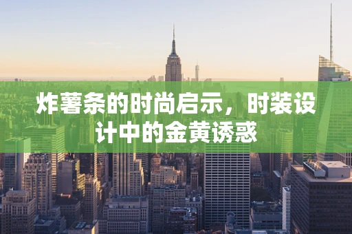 炸薯条的时尚启示，时装设计中的金黄诱惑