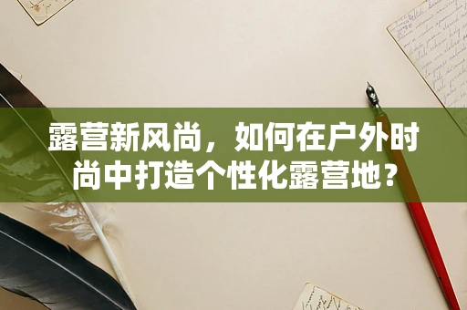 露营新风尚，如何在户外时尚中打造个性化露营地？