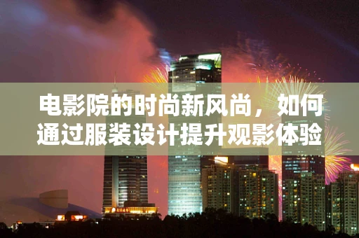 电影院的时尚新风尚，如何通过服装设计提升观影体验？