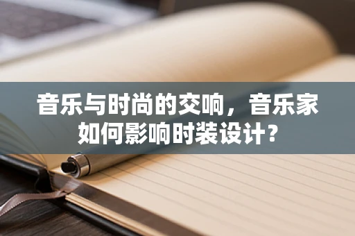 音乐与时尚的交响，音乐家如何影响时装设计？