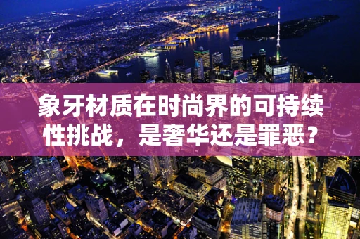 象牙材质在时尚界的可持续性挑战，是奢华还是罪恶？