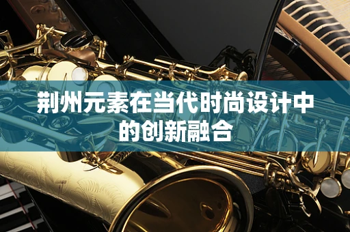 荆州元素在当代时尚设计中的创新融合