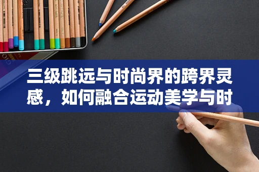 三级跳远与时尚界的跨界灵感，如何融合运动美学与时尚设计？