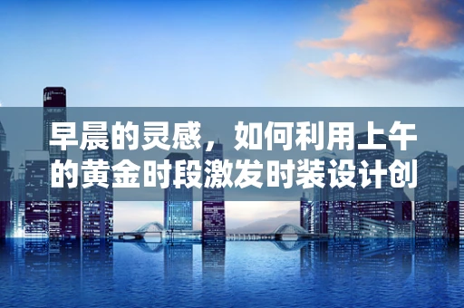 早晨的灵感，如何利用上午的黄金时段激发时装设计创意？