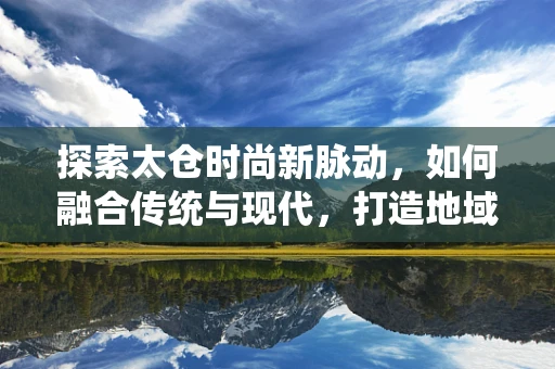探索太仓时尚新脉动，如何融合传统与现代，打造地域特色时装？