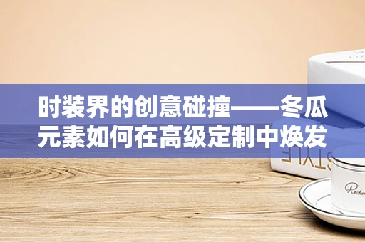 时装界的创意碰撞——冬瓜元素如何在高级定制中焕发新意？