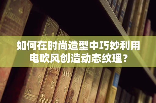 如何在时尚造型中巧妙利用电吹风创造动态纹理？