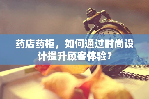 药店药柜，如何通过时尚设计提升顾客体验？