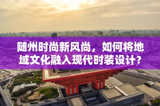 随州时尚新风尚，如何将地域文化融入现代时装设计？
