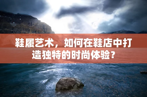鞋履艺术，如何在鞋店中打造独特的时尚体验？
