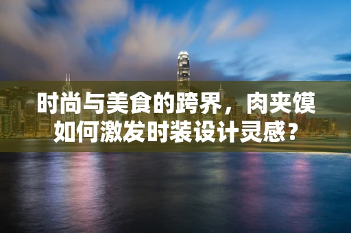 时尚与美食的跨界，肉夹馍如何激发时装设计灵感？
