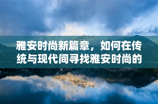 雅安时尚新篇章，如何在传统与现代间寻找雅安时尚的独特韵味？