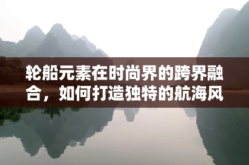 轮船元素在时尚界的跨界融合，如何打造独特的航海风尚？